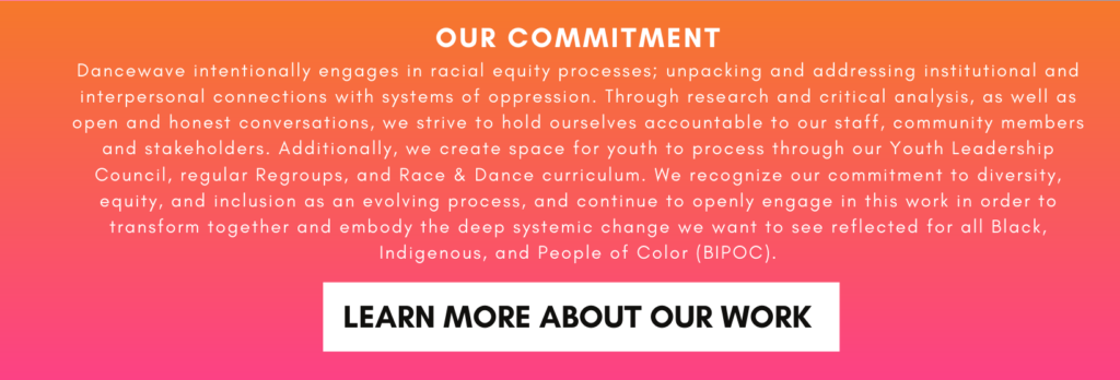 OUR COMMITMENT Dancewave intentionally engages in racial equity processes; unpacking and addressing institutional and interpersonal connections with systems of oppression. Through research and critical analysis, as well as open and honest conversations, we strive to hold ourselves accountable to our staff, community members and stakeholders. Additionally, we create space for youth to process through our Youth Leadership Council, regular Regroups, and Race & Dance curriculum. We recognize our commitment to diversity, equity, and inclusion as an evolving process, and continue to openly engage in this work in order to transform together and embody the deep systemic change we want to see reflected for all Black, Indigenous, and People of Color (BIPOC).