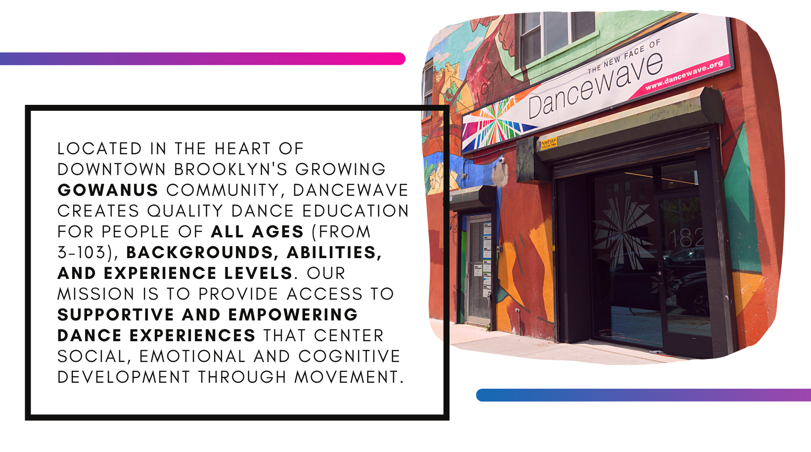 Located in the heart of downtown Brooklyn's growing Gowanus community, Dancewave creates quality dance education for people of all ages (from 3-103), backgrounds, abilities, and experience levels. Our mission is to provide access to supportive and empowering dance experiences that center social, emotional and cognitive development through movement.